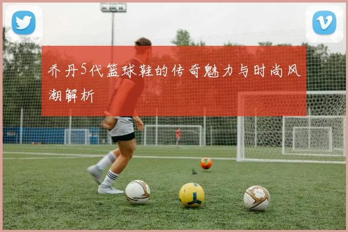 乔丹5代篮球鞋的传奇魅力与时尚风潮解析