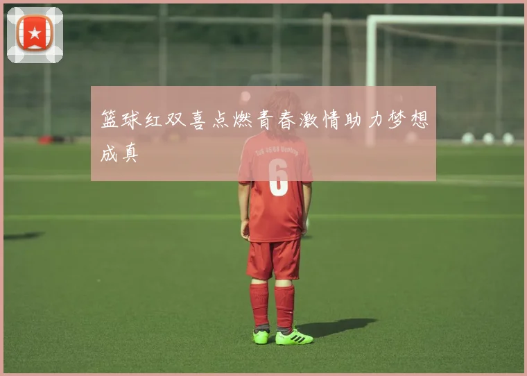 篮球红双喜点燃青春激情助力梦想成真