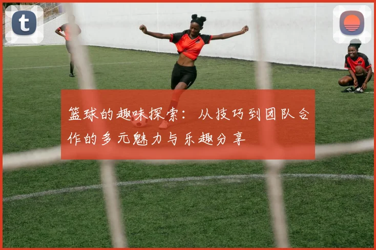 篮球的趣味探索：从技巧到团队合作的多元魅力与乐趣分享