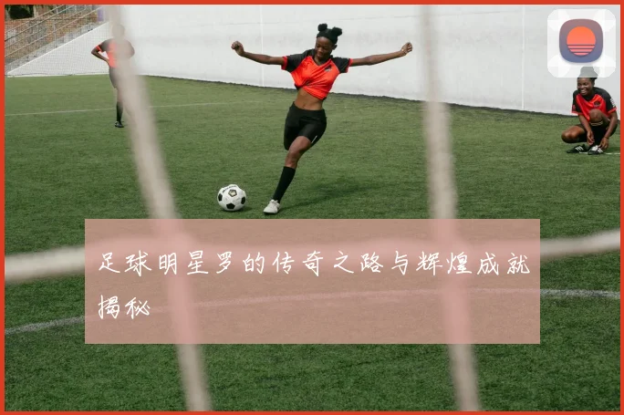 足球明星罗的传奇之路与辉煌成就揭秘