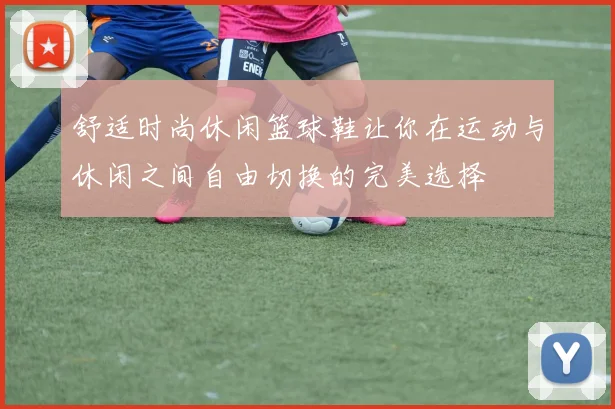 舒适时尚休闲篮球鞋让你在运动与休闲之间自由切换的完美选择