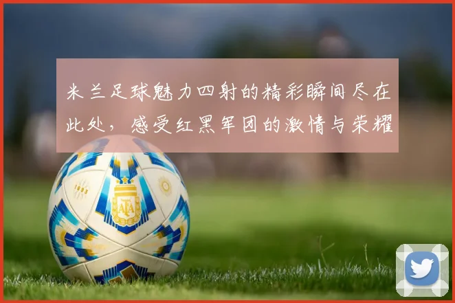米兰足球魅力四射的精彩瞬间尽在此处，感受红黑军团的激情与荣耀