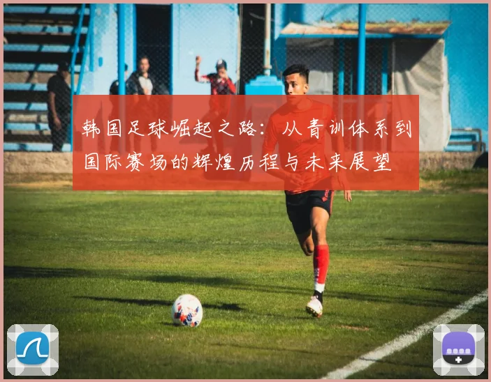 韩国足球崛起之路：从青训体系到国际赛场的辉煌历程与未来展望