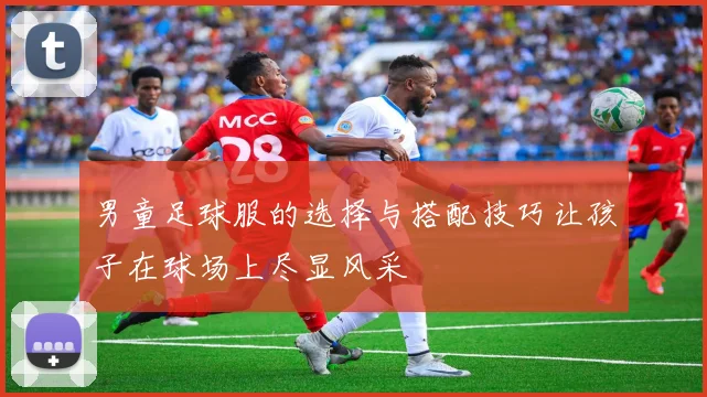 男童足球服的选择与搭配技巧让孩子在球场上尽显风采