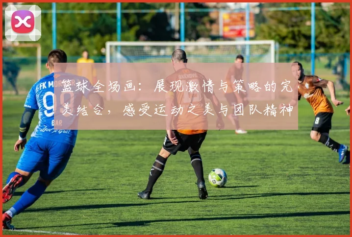 篮球全场画：展现激情与策略的完美结合，感受运动之美与团队精神的魅力