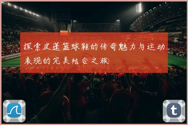 探索皮蓬篮球鞋的传奇魅力与运动表现的完美结合之旅