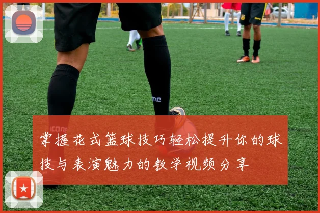 掌握花式篮球技巧轻松提升你的球技与表演魅力的教学视频分享