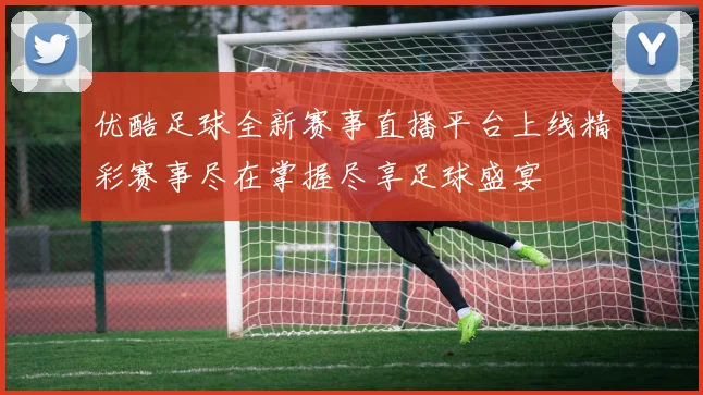 优酷足球全新赛事直播平台上线精彩赛事尽在掌握尽享足球盛宴