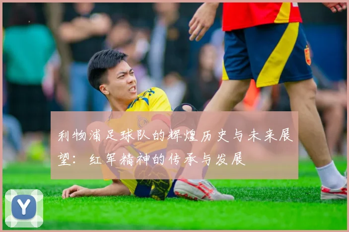 利物浦足球队的辉煌历史与未来展望：红军精神的传承与发展