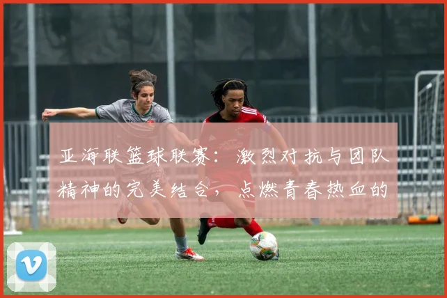 亚海联篮球联赛：激烈对抗与团队精神的完美结合，点燃青春热血的篮球盛宴